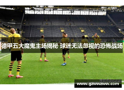 德甲五大魔鬼主场揭秘 球迷无法忽视的恐怖战场