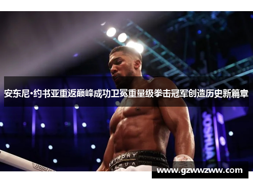 安东尼·约书亚重返巅峰成功卫冕重量级拳击冠军创造历史新篇章