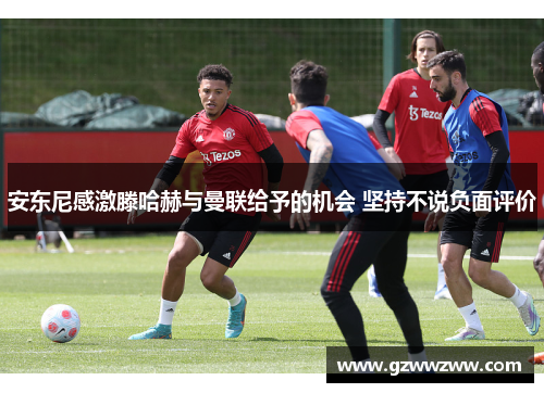 安东尼感激滕哈赫与曼联给予的机会 坚持不说负面评价