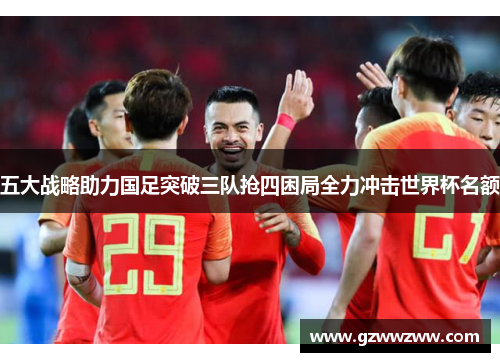 五大战略助力国足突破三队抢四困局全力冲击世界杯名额