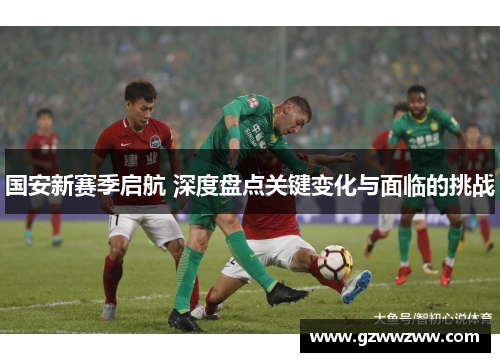 国安新赛季启航 深度盘点关键变化与面临的挑战