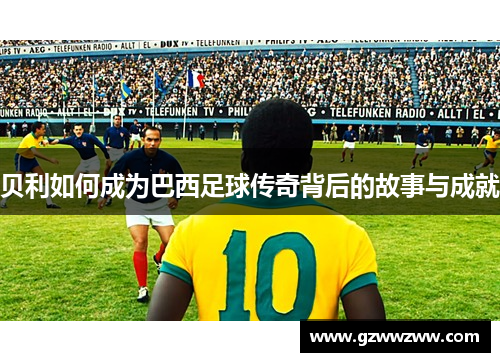 贝利如何成为巴西足球传奇背后的故事与成就 贝利如何成为巴西足球传奇背后的故事与成就